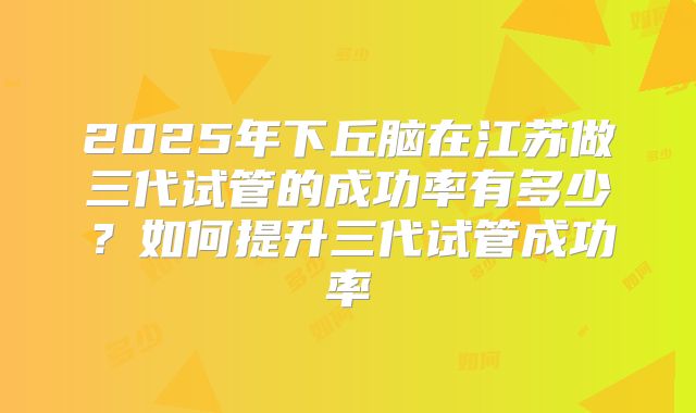 2025年下丘脑在江苏做三代试管的成功率有多少?如何提升三代试管成功率