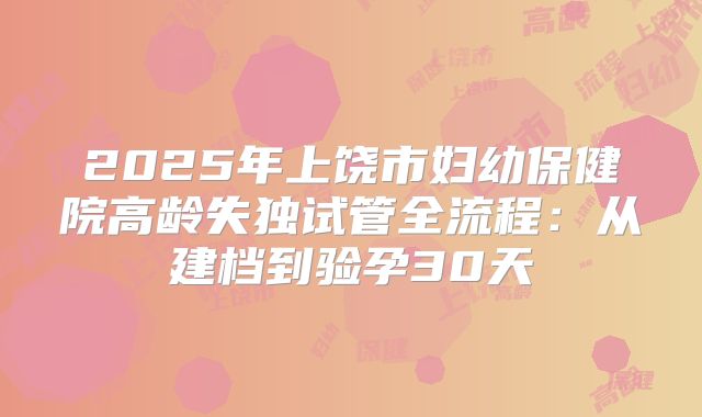 2025年上饶市妇幼保健院高龄失独试管全流程:从建档到验孕30天