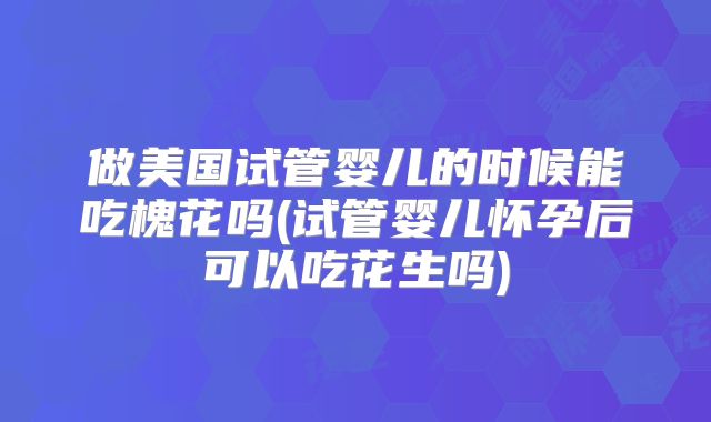 做美国试管婴儿的时候能吃槐花吗(试管婴儿怀孕后可以吃花生吗)