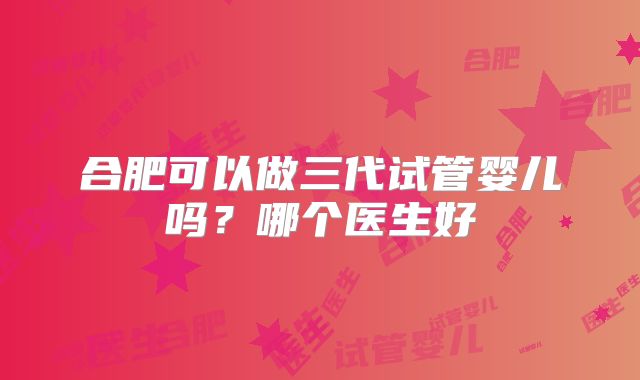 合肥可以做三代试管婴儿吗?哪个医生好