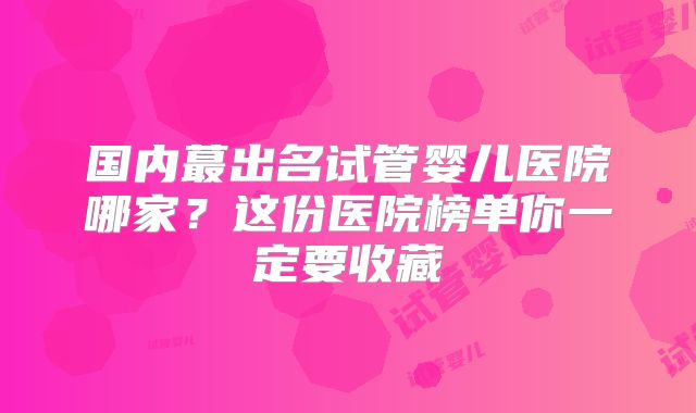国内蕞出名试管婴儿医院哪家?这份医院榜单你一定要收藏