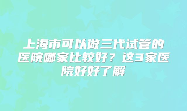 上海市可以做三代试管的医院哪家比较好?这3家医院好好了解