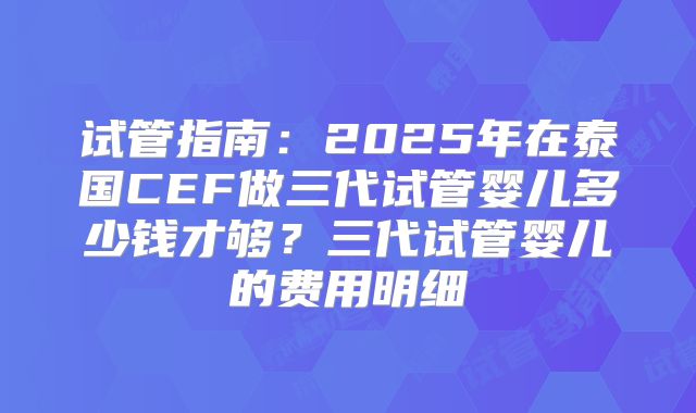 试管指南:2025年在泰国CEF做三代试管婴儿多少钱才够?三代试管婴儿的费用明细