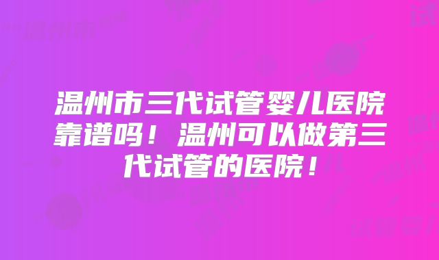 温州市三代试管婴儿医院靠谱吗！温州可以做第三代试管的医院！