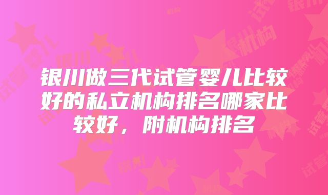 银川做三代试管婴儿比较好的私立机构排名哪家比较好，附机构排名