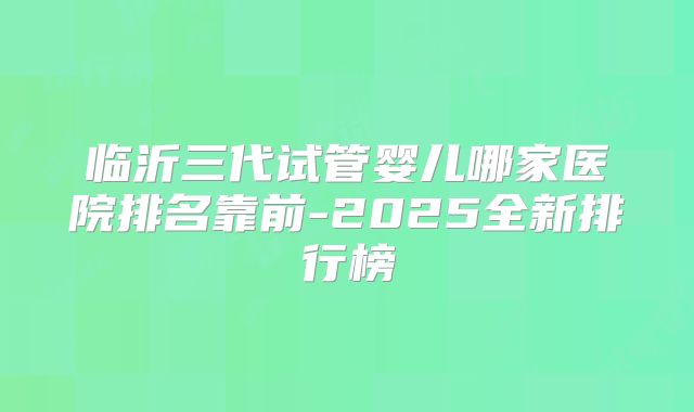 临沂三代试管婴儿哪家医院排名靠前-2025全新排行榜