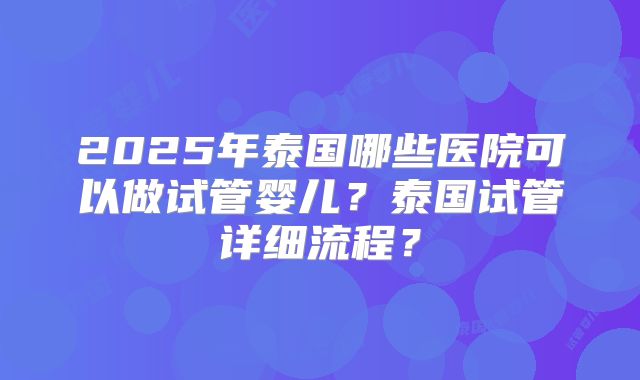 2025年泰国哪些医院可以做试管婴儿?泰国试管详细流程?