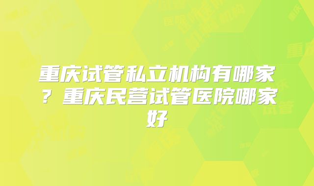 重庆试管私立机构有哪家？重庆民营试管医院哪家好