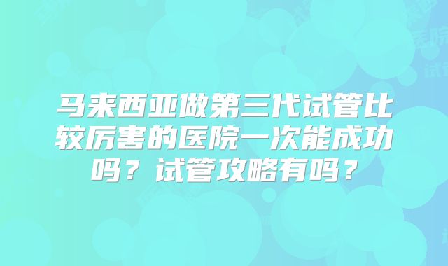 马来西亚做第三代试管比较厉害的医院一次能成功吗?试管攻略有吗?