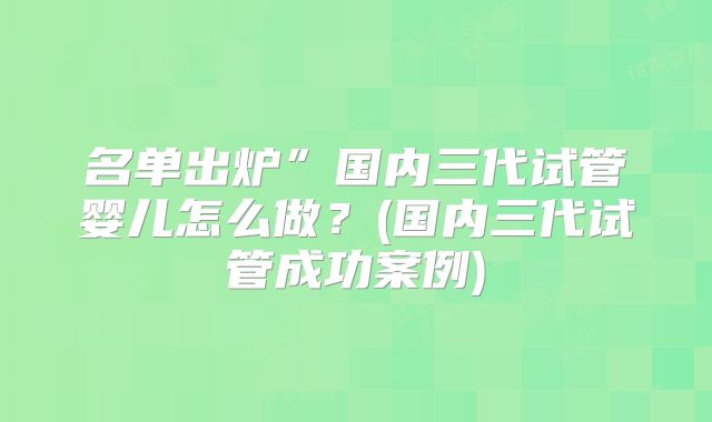 名单出炉”国内三代试管婴儿怎么做？(国内三代试管成功案例)