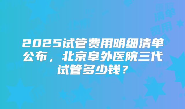 2025试管费用明细清单公布，北京阜外医院三代试管多少钱？