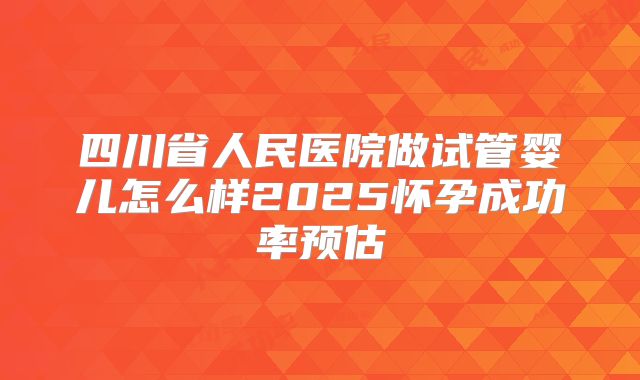 四川省人民医院做试管婴儿怎么样2025怀孕成功率预估