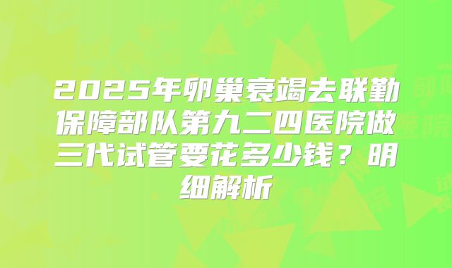 2025年卵巢衰竭去联勤保障部队第九二四医院做三代试管要花多少钱?明细解析
