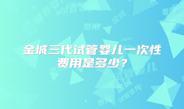 金城三代试管婴儿一次性费用是多少？