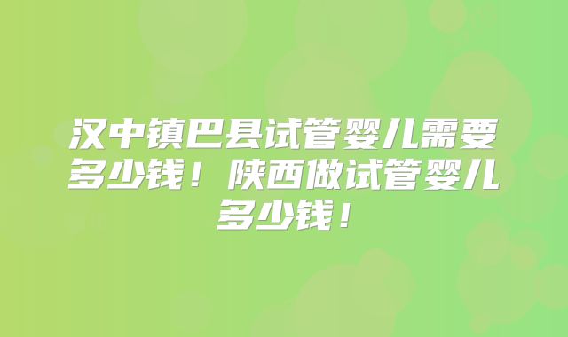 汉中镇巴县试管婴儿需要多少钱！陕西做试管婴儿多少钱！