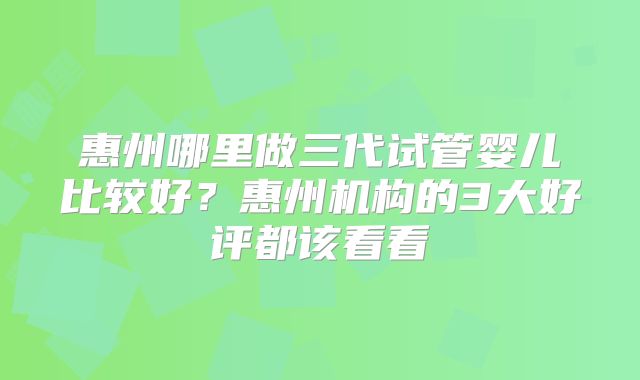 惠州哪里做三代试管婴儿比较好?惠州机构的3大好评都该看看