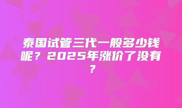 泰国试管三代一般多少钱呢?2025年涨价了没有?