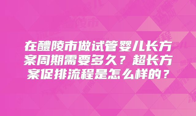 在醴陵市做试管婴儿长方案周期需要多久？超长方案促排流程是怎么样的？