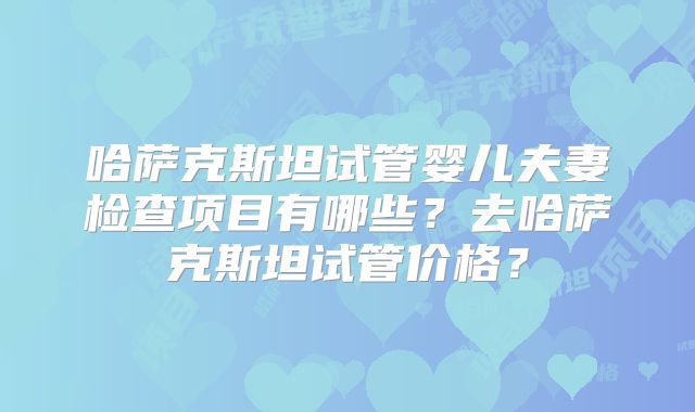 哈萨克斯坦试管婴儿夫妻检查项目有哪些?去哈萨克斯坦试管价格?