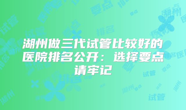湖州做三代试管比较好的医院排名公开：选择要点请牢记