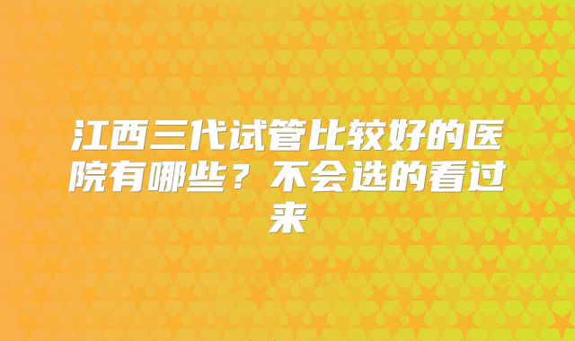 江西三代试管比较好的医院有哪些?不会选的看过来