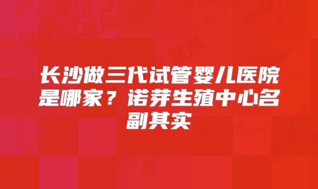 长沙做三代试管婴儿医院是哪家?诺芽生殖中心名副其实