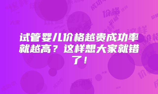 试管婴儿价格越贵成功率就越高?这样想大家就错了!
