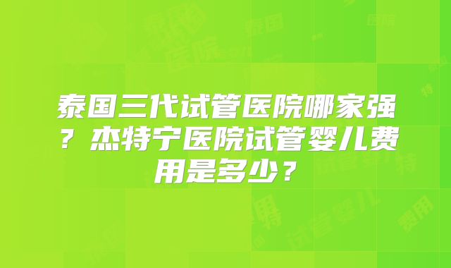 泰国三代试管医院哪家强？杰特宁医院试管婴儿费用是多少？