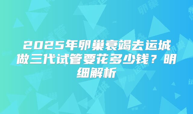 2025年卵巢衰竭去运城做三代试管要花多少钱？明细解析
