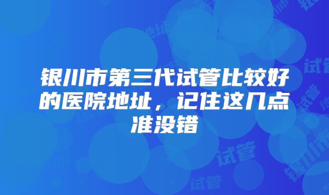 银川市第三代试管比较好的医院地址,记住这几点准没错