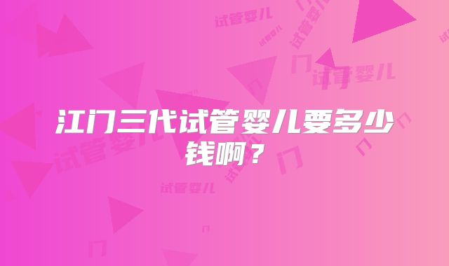 江门三代试管婴儿要多少钱啊?