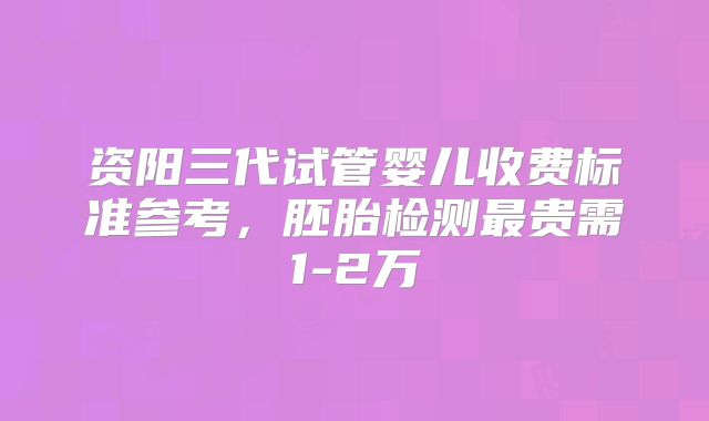资阳三代试管婴儿收费标准参考，胚胎检测最贵需1-2万