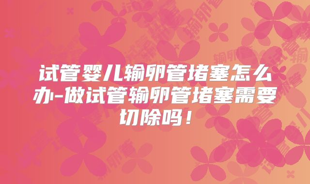 试管婴儿输卵管堵塞怎么办-做试管输卵管堵塞需要切除吗！
