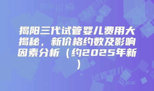 揭阳三代试管婴儿费用大揭秘，新价格约数及影响因素分析（约2025年新）