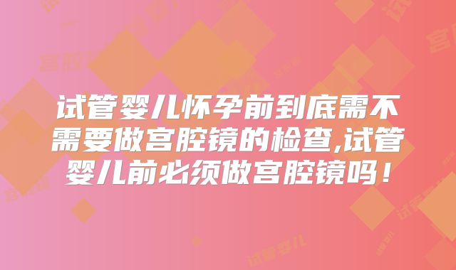 试管婴儿怀孕前到底需不需要做宫腔镜的检查,试管婴儿前必须做宫腔镜吗！