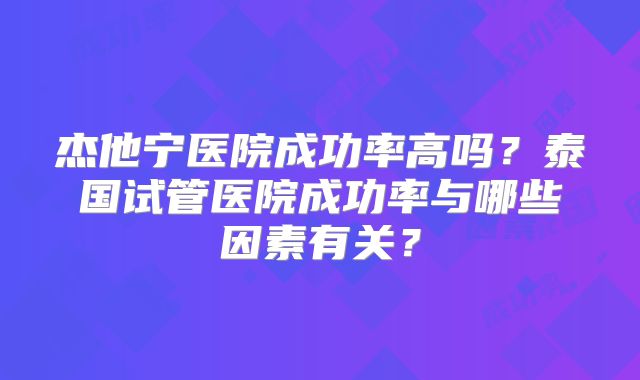 杰他宁医院成功率高吗?泰国试管医院成功率与哪些因素有关?