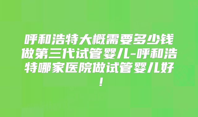 呼和浩特大概需要多少钱做第三代试管婴儿-呼和浩特哪家医院做试管婴儿好!