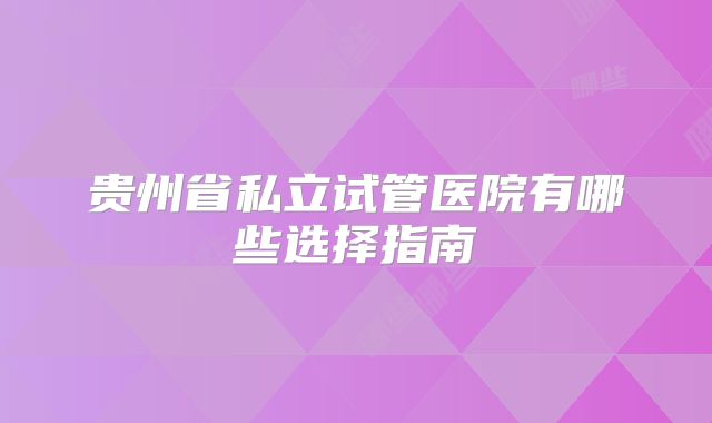 贵州省私立试管医院有哪些选择指南