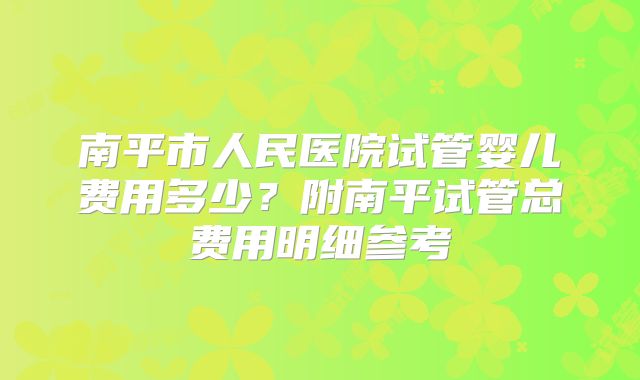 南平市人民医院试管婴儿费用多少？附南平试管总费用明细参考