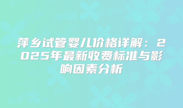 萍乡试管婴儿价格详解:2025年最新收费标准与影响因素分析