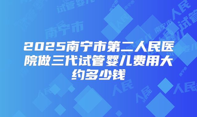 2025南宁市第二人民医院做三代试管婴儿费用大约多少钱