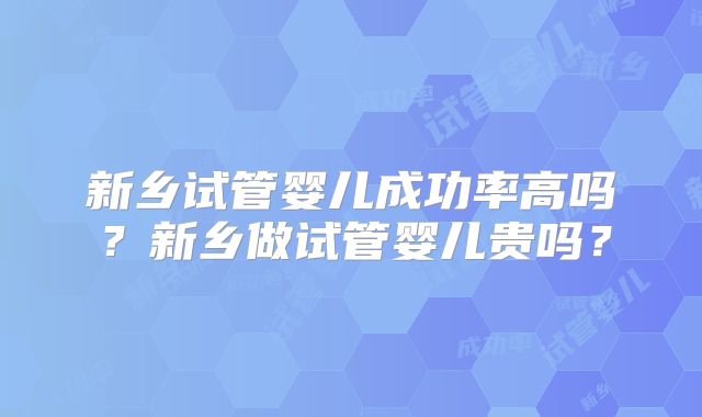 新乡试管婴儿成功率高吗?新乡做试管婴儿贵吗?