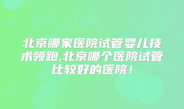 北京哪家医院试管婴儿技术领跑,北京哪个医院试管比较好的医院！