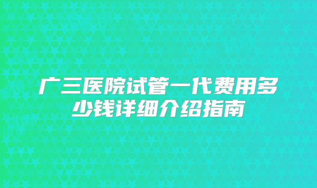 广三医院试管一代费用多少钱详细介绍指南