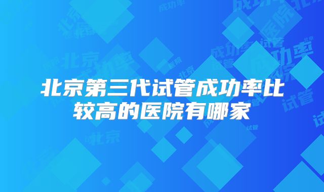 北京第三代试管成功率比较高的医院有哪家