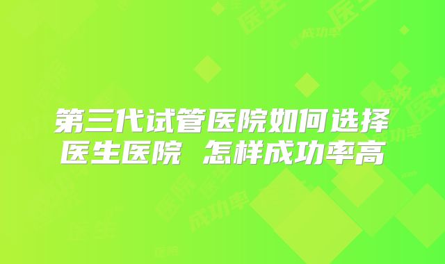 第三代试管医院如何选择医生医院 怎样成功率高