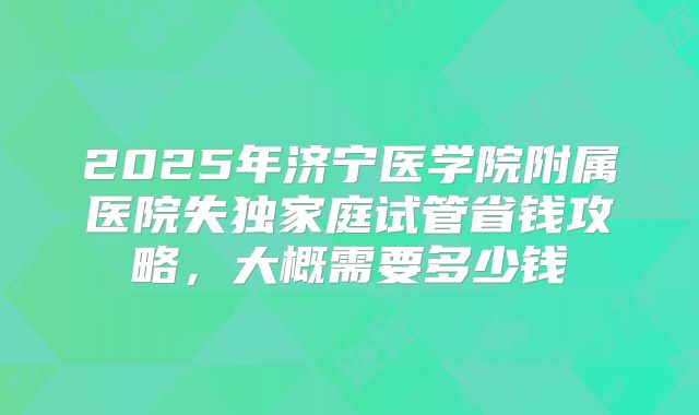 2025年济宁医学院附属医院失独家庭试管省钱攻略，大概需要多少钱