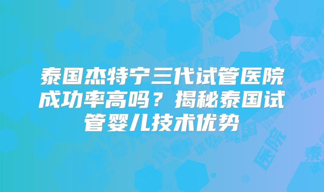 泰国杰特宁三代试管医院成功率高吗?揭秘泰国试管婴儿技术优势