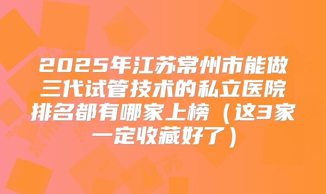 2025年江苏常州市能做三代试管技术的私立医院排名都有哪家上榜(这3家一定收藏好了)