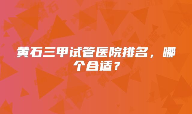 黄石三甲试管医院排名,哪个合适?